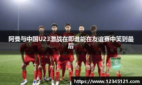 阿曼与中国U23激战在即谁能在友谊赛中笑到最后
